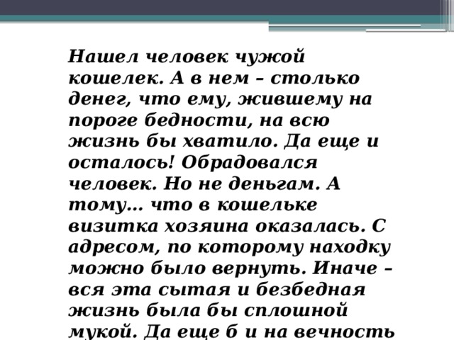 Нашел человек чужой кошелек. А в нем – столько денег, что ему, жившему на пороге бедности, на всю жизнь бы хватило. Да еще и осталось! Обрадовался человек. Но не деньгам. А тому… что в кошельке визитка хозяина оказалась. С адресом, по которому находку можно было вернуть. Иначе – вся эта сытая и безбедная жизнь была бы сплошной мукой. Да еще б и на вечность хватило!