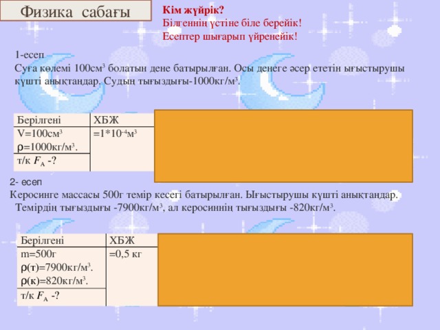 Физика сабағы Кім жүйрік? Білгеннің үстіне біле берейік! Есептер шығарып үйренейік! 1-есеп Суға көлемі 100см 3 болатын дене батырылған. Осы денеге әсер ететін ығыстырушы күшті анықтаңдар. Судың тығыздығы-1000кг/м 3 . Берілгені V=100см 3 ХБЖ ρ =1000кг/м 3 . =1*10 -4 м 3 формуласы т/к F А  -? шешуі F А  = ρ c V c g. Ғ А =1000*10 -4* 10=1H Жауабы: Ғ А =1H  2- есеп  Керосинге массасы 500г темір кесегі батырылған. Ығыстырушы күшті анықтаңдар.  Темірдің тығыздығы -7900кг/м 3 , ал керосиннің тығыздығы -820кг/м 3 . Берілгені m=500г ХБЖ т/к F А  -? формуласы =0,5 кг ρ(т) =7900кг/м 3 . шешуі F А  = ρ (к) V c g. ρ(к) =820кг/м 3 . V=0.5/7900=6,3*10 -5 м 3 V=m/p Жауабы: Ғ А =0,51H Ғ А =820*6,3*10 -5 *10=0,51H