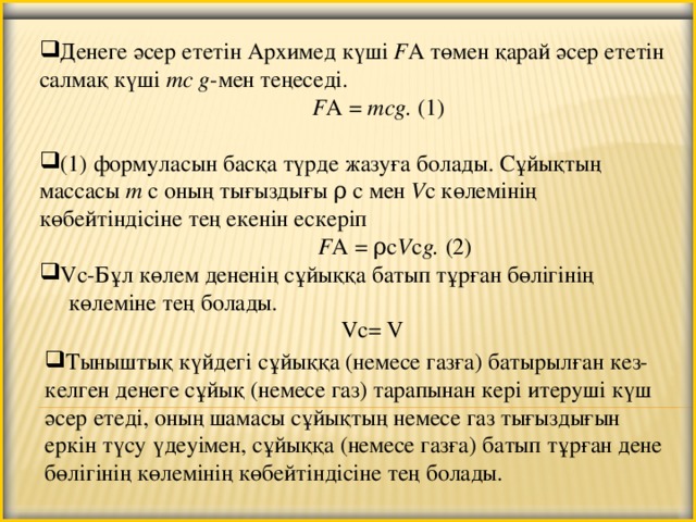 Денеге әсер ететін Архимед күші F А төмен қарай әсер ететін салмақ күші mс g -мен теңеседі.   F А =  mсg.  (1) (1) формуласын басқа түрде жазуға болады. Сұйықтың массасы m с оның тығыздығы ρ с мен V с көлемінің көбейтіндісіне тең екенін ескеріп   F А = ρc V c g.  (2) Vc-Бұл көлем дененің сұйыққа батып тұрған бөлігінің  көлеміне тең болады.  Vc= V   Тыныштық күйдегі сұйыққа (немесе газға) батырылған кез-келген денеге сұйық (немесе газ) тарапынан кері итеруші күш әсер етеді, оның шамасы сұйықтың немесе газ тығыздығын еркін түсу үдеуімен, сұйыққа (немесе газға) батып тұрған дене бөлігінің көлемінің көбейтіндісіне тең болады.