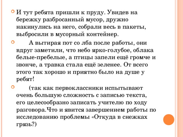 И тут ребята пришли к пруду. Увидев на бережку разбросанный мусор, дружно накинулись на него, собрали весь в пакеты, выбросили в мусорный контейнер.  А вытирая пот со лба после работы, они вдруг заметили, что небо ярко-голубое, облака белые-пребелые, а птицы запели ещё громче и звонче, а травка стала ещё зеленее. От всего этого так хорошо и приятно было на душе у ребят!  (так как первоклассники испытывают очень большую сложность с записью текста, его целесообразно записать учителю по ходу разговора.Что и явится завершением работы по исследованию проблемы «Откуда в снежках грязь?)