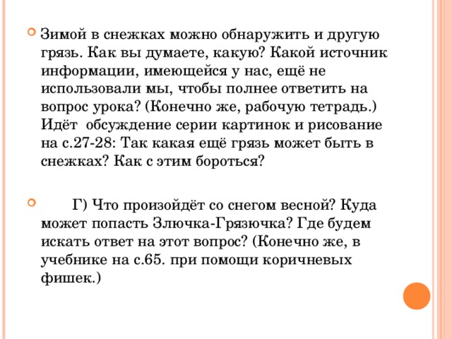 Зимой в снежках можно обнаружить и другую грязь. Как вы думаете, какую? Какой источник информации, имеющейся у нас, ещё не использовали мы, чтобы полнее ответить на вопрос урока? (Конечно же, рабочую тетрадь.) Идёт обсуждение серии картинок и рисование на с.27-28: Так какая ещё грязь может быть в снежках? Как с этим бороться?  Г) Что произойдёт со снегом весной? Куда может попасть Злючка-Грязючка? Где будем искать ответ на этот вопрос? (Конечно же, в учебнике на с.65. при помощи коричневых фишек.)