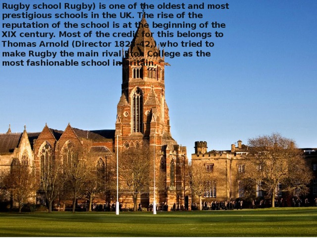 Rugby school Rugby) is one of the oldest and most prestigious schools in the UK. The rise of the reputation of the school is at the beginning of the XIX century. Most of the credit for this belongs to Thomas Arnold (Director 1828-42,) who tried to make Rugby the main rival Eton College as the most fashionable school in Britain.