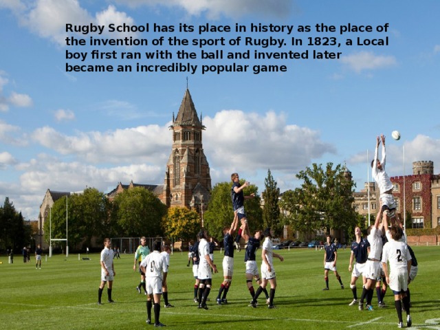 Rugby School has its place in history as the place of the invention of the sport of Rugby. In 1823, a Local boy first ran with the ball and invented later became an incredibly popular game