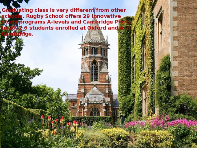 Graduating class is very different from other schools. Rugby School offers 29 innovative study programs A-levels and Cambridge Pre-U. In 2012 6 students enrolled at Oxford and 6 in Cambridge.