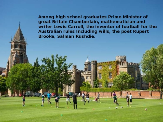 Among high school graduates Prime Minister of great Britain Chamberlain, mathematician and writer Lewis Carroll, the inventor of football for the Australian rules Including wills, the poet Rupert Brooke, Salman Rushdie.