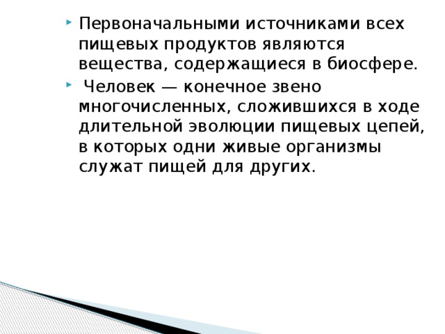 Первоначальными источниками всех пищевых продуктов являются вещества, содержащиеся в биосфере.  Человек — конечное звено многочисленных, сложившихся в ходе длительной эволюции пищевых цепей, в которых одни живые организмы служат пищей для других.