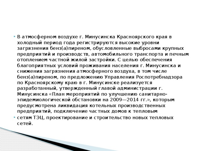 Проведены исследования ФГУЗ ЦГиЭ в Красноярском крае по оценке риска здоровью населения Красноярского края от химического загрязнения атмосферного воздуха, питьевой воды, продуктов питания.  Полученные значения суммарного индивидуального канцерогенного риска от ингаляционного воздействия бенз(а)пирена (г.г. Ачинск, Канск, Красноярск, Лесосибирск, Минусинск, Назарово),  бензола (г. Красноярск), формальдегида (г.г. Ачинск, Красноярск, Лесосибирск, Минусинск, Назарово), этилбензола (г. Красноярск), свинца (г. Красноярск) классифицируются как приемлемые для жителей г.г. Канска, Минусинска и Назарово и составляют 2,6Е-06, 9,2Е-05 и 9,2Е-05.  Неканцерогенный риск для населения промышленных центров Красноярского края превышает допустимый уровень во всех городах: по бенз(а)пирену в 2,4—6,1 раз (HQ = 2,4 в г. Канске; HQ = 6,1 – г. Минусинске);  по взвешенным веществам – в 1,4—4,3 раз (HQ = 1,4 в г. Минусинске; HQ = 4,3 – г. Ачинске); по формальдегиду – в 2,2—4,7 раз (HQ = 2,2 – г. Минусинске, HQ = 4,7 – г. Красноярске).