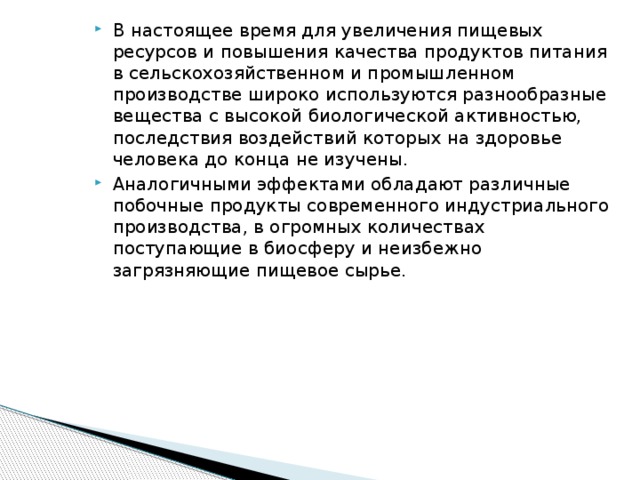 В настоящее время для увеличения пищевых ресурсов и повышения качества продуктов питания в сельскохозяйственном и промышленном производстве широко используются разнообразные вещества с высокой биологической активностью, последствия воздействий которых на здоровье человека до конца не изучены. Аналогичными эффектами обладают различные побочные продукты современного индустриального производства, в огромных количествах поступающие в биосферу и неизбежно загрязняющие пищевое сырье.