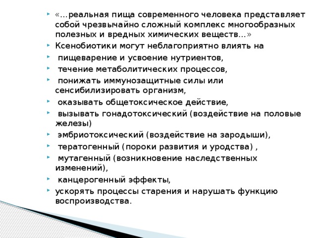 «…реальная пища современного человека представляет собой чрезвычайно сложный комплекс многообразных полезных и вредных химических веществ…» Ксенобиотики могут неблагоприятно влиять на  пищеварение и усвоение нутриентов,  течение метаболитических процессов,  понижать иммунозащитные силы или сенсибилизировать организм,  оказывать общетоксическое действие,  вызывать гонадотоксический (воздействие на половые железы)  эмбриотоксический (воздействие на зародыши),  тератогенный (пороки развития и уродства) ,  мутагенный (возникновение наследственных изменений),  канцерогенный эффекты, ускорять процессы старения и нарушать функцию воспроизводства.