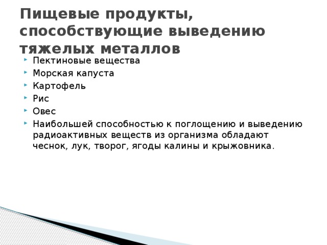 Санитарные нормы содержания загрязнителей в сырье и продуктах Продукция Микроэлементы , мг/кг продукции Зерновые продукты РЬ 0,5 Сd Крупы разные Аs Мука 0,1 0,5 0,2 0,5 Hg Хлеб 0,1 0,3 0,1 Сахар-песок Сu 0,2 0,03 10 0,2 1 0,09 Конфеты разные Zn 0,05 1 Какао-порошок, шоколад 0,05 0,1 10 0,02 50 10 0,5 1 0,01 Кофе 50 0,1 1 Картофель, овощи 0,5 0,5 0,01 50 5 1 1 0,5 0,01 0,05 Овощи сушеные 25 Фрукты, ягоды 0,03 1 0,1 15 3 0,5 50 0,2 0,4 0,02 Чай 0,03 30 10 0,03 70 0,02 0,2 50 Масло растительное 5 0,2 70 Минеральная вода 0,02 1 0.1 5 0,02 1 10 0,1 Соль поваренная 0,05 5 0.1 2 10 0,1 0,01 0,1 10 100 0,03 0,1 0,5 0,005 - 1 1 5 0,01 5 3 10