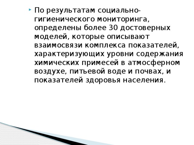 По результатам социально-гигиенического мониторинга, определены более 30 достоверных моделей, которые описывают взаимосвязи комплекса показателей, характеризующих уровни содержания химических примесей в атмосферном воздухе, питьевой воде и почвах, и показателей здоровья населения.