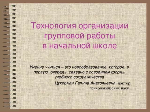 Технология организации групповой работы  в начальной школе Умение учиться – это новообразование, которое, в первую  очередь, связано с освоением формы учебного сотрудничества  Цукерман Галина Анатольевна, доктор психологических наук