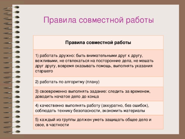 Правила совместной работы Правила совместной работы 1) работать дружно: быть внимательными друг к другу, вежливыми, не отвлекаться на посторонние дела, не мешать друг другу, вовремя оказывать помощь, выполнять указания старшего 2) работать по алгоритму (плану) 3) своевременно выполнять задание: следить за временем, доводить начатое дело до конца 4) качественно выполнять работу (аккуратно, без ошибок), соблюдать технику безопасности, экономить материалы 5) каждый из группы должен уметь защищать общее дело и свое, в частности