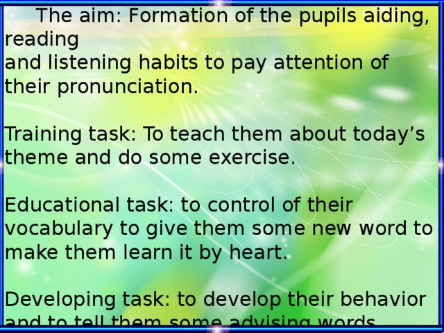 The aim: Formation of the pupils aiding, reading and listening habits to pay attention of their pronunciation.   Training task: To teach them about today’s theme and do some exercise.   Educational task: to control of their vocabulary to give them some new word to make them learn it by heart.   Developing task: to develop their behavior and to tell them some advising words.  