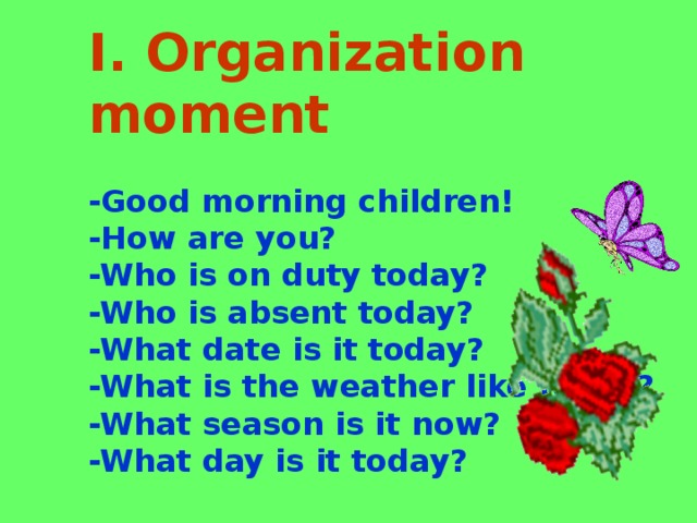 I. Organization moment   -Good morning children! -How are you? -Who is on duty today? -Who is absent today? -What date is it today? -What is the weather like today? -What season is it now? -What day is it today?