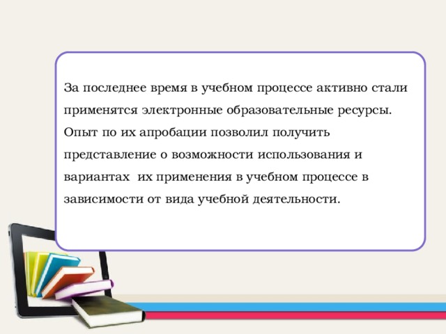 За последнее время в учебном процессе активно стали применятся электронные образовательные ресурсы. Опыт по их апробации позволил получить представление о возможности использования и вариантах их применения в учебном процессе в зависимости от вида учебной деятельности.