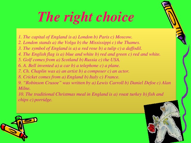 The right choice 1. The capital of England is a) London b) Paris c) Moscow. 2. London stands a) the Volga b) the Mississippi c) the Thames. 3. The symbol of England is a) a red rose b) a tulip c) a daffodil. 4. The English flag is a) blue and white b) red and green c) red and white. 5. Golf comes from a) Scotland b) Russia c) the USA. 6. A. Bell invented a) a car b) a telephone c) a plane. 7. Ch. Chaplin was a) an artist b) a composer c) an actor. 8. Cricket comes from a) England b) Italy c) France. 9. “Robinson Crusoe” was written by a) Lewis Carroll b) Daniel Defoe c) Alan Milne. 10. The traditional Christmas meal in England is a) roast turkey b) fish and chips c) porridge.