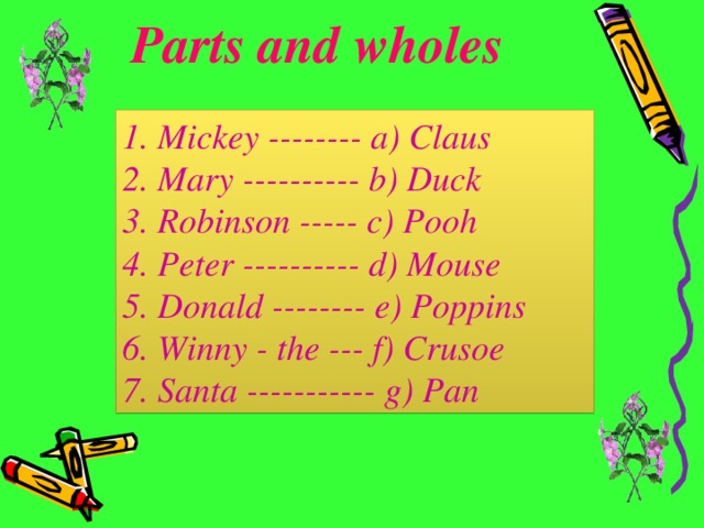 Parts and wholes 1. Mickey -------- a) Claus 2. Mary ---------- b) Duck 3. Robinson ----- c) Pooh  4. Peter ---------- d) Mouse 5. Donald -------- e) Poppins 6. Winny - the --- f) Crusoe 7. Santa ----------- g) Pan