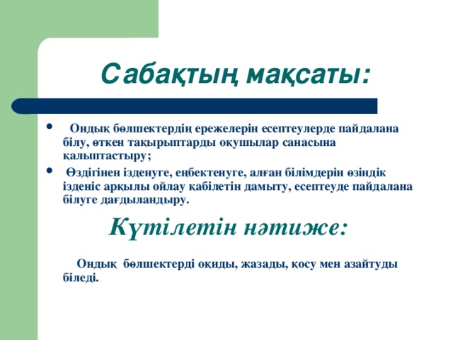 Сабақтың мақсаты:  Ондық бөлшектердің ережелерін есептеулерде пайдалана білу, өткен тақырыптарды оқушылар санасына қалыптастыру;  Өздігінен ізденуге, еңбектенуге, алған білімдерін өзіндік ізденіс арқылы ойлау қабілетін дамыту, есептеуде пайдалана білуге дағдыландыру.  Күтілетін нәтиже:   Ондық бөлшектерді оқиды, жазады, қосу мен азайтуды біледі.