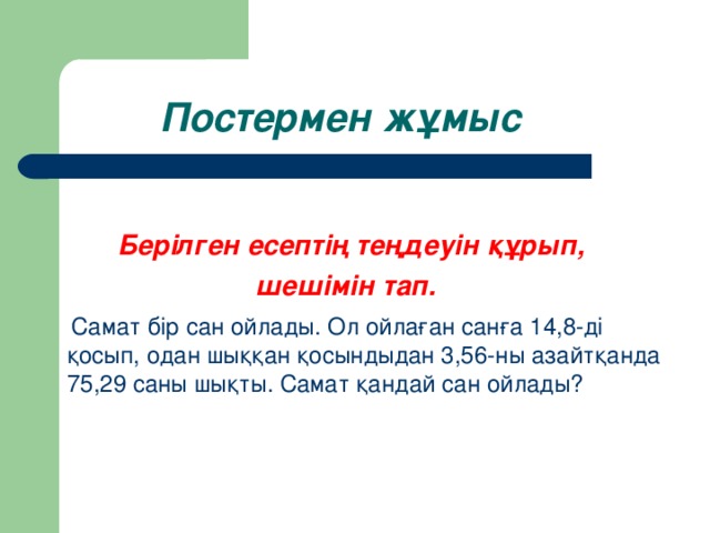 Постермен жұмыс  Берілген есептің теңдеуін құрып,  шешімін тап.  Самат бір сан ойлады. Ол ойлаған санға 14,8-ді қосып, одан шыққан қосындыдан 3,56-ны азайтқанда 75,29 саны шықты. Самат қандай сан ойлады?