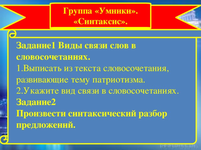 Группа «Умники». «Синтаксис». Задание1 Виды связи слов в словосочетаниях.  1.Выписать из текста словосочетания, развивающие тему патриотизма. 2.Укажите вид связи в словосочетаниях. Задание2 Произвести синтаксический разбор предложений.