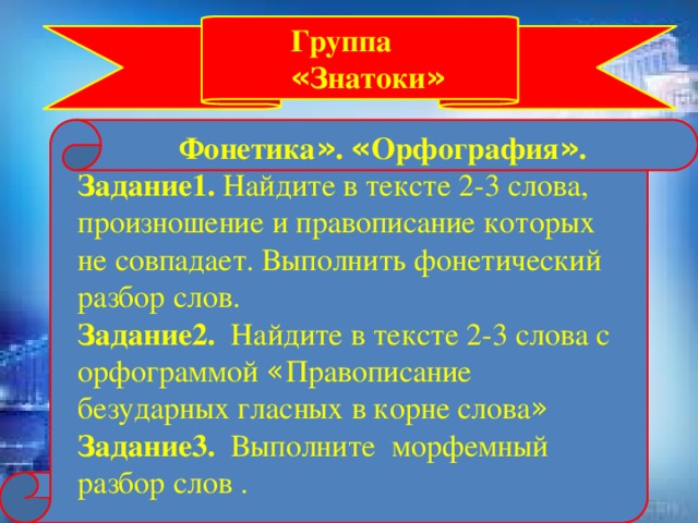 Группа « Знатоки »  Фонетика » . « Орфография » . Задание1. Найдите в тексте 2-3 слова, произношение и правописание которых не совпадает. Выполнить фонетический разбор слов. Задание2. Найдите в тексте 2-3 слова с орфограммой « Правописание безударных гласных в корне слова »  Задание3. Выполните морфемный разбор слов .