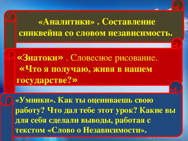 «Аналитики» . Составление синквейна со словом независимость. « Знатоки » . Словесное рисование.  « Что я получаю, живя в нашем государстве? »  «Умники». Как ты оцениваешь свою работу? Что дал тебе этот урок? Какие вы для себя сделали выводы, работая с текстом «Слово о Независимости».