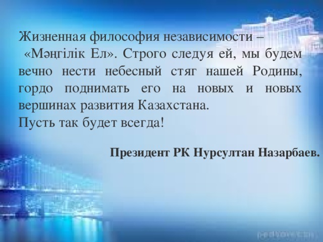 Жизненная философия независимости –  «Мәңгілік Ел». Строго следуя ей, мы будем вечно нести небесный стяг нашей Родины, гордо поднимать его на новых и новых вершинах развития Казахстана. Пусть так будет всегда!   Президент РК Нурсултан Назарбаев.