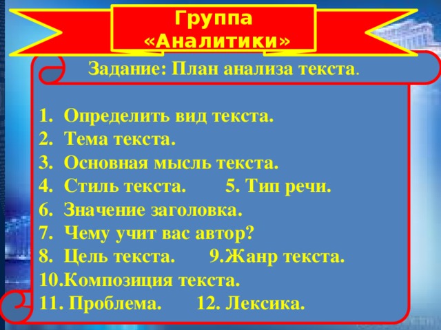 Группа  «Аналитики»  Задание: План анализа текста . 1. Определить вид текста. 2. Тема текста. 3. Основная мысль текста. 4. Стиль текста. 5. Тип речи. 6. Значение заголовка. 7. Чему учит вас автор? 8. Цель текста. 9.Жанр текста. 10.Композиция текста. 11. Проблема. 12. Лексика.