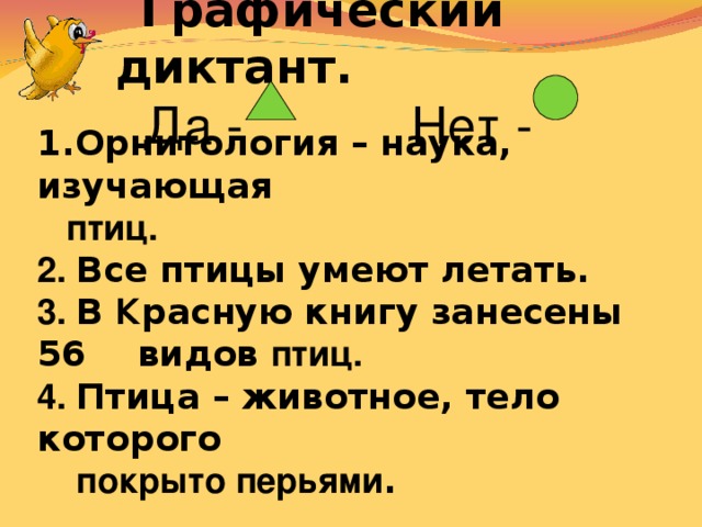 Графический диктант.  Да - Нет - Орнитология – наука, изучающая   птиц. 2. Все птицы умеют летать. 3. В К расную книгу занесены 56  видов птиц. 4. Птица – животное, тело которого   покрыто перьями .