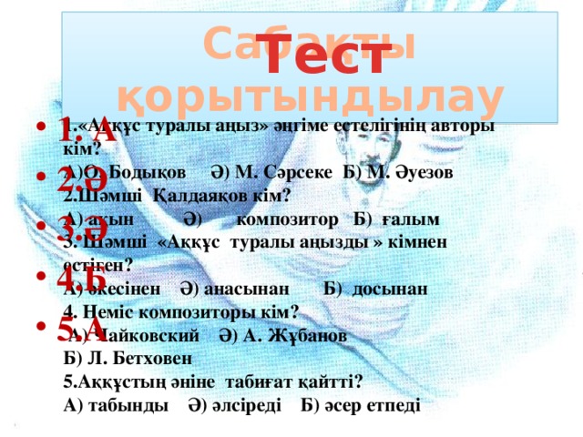 1.«Аққұс туралы аңыз» әңгіме естелігінің авторы кім? А)О. Бодықов Ә) М. Сәрсеке Б) М. Әуезов 2.Шәмші Қалдаяқов кім? А) ақын Ә) композитор Б) ғалым 3. Шәмші «Аққұс туралы аңызды » кімнен естіген? А) әкесінен Ә) анасынан Б) досынан 4. Неміс композиторы кім?  А) Чайковский Ә) А. Жұбанов Б) Л. Бетховен 5.Аққұстың әніне табиғат қайтті? А) табынды Ә) әлсіреді Б) әсер етпеді Сабақты қорытындылау  Тест