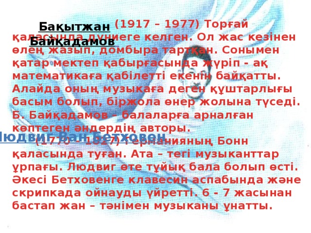 (1917 – 1977) Торғай қаласында дүниеге келген. Ол жас кезінен өлең жазып, домбыра тартқан. Сонымен қатар мектеп қабырғасында жүріп - ақ математикаға қабілетті екенін байқатты. Алайда оның музыкаға деген құштарлығы басым болып, біржола өнер жолына түседі. Б. Байқадамов – балаларға арналған көптеген әндердің авторы.       (1770 – 1827) Германияның Бонн қаласында туған. Ата – тегі музыканттар ұрпағы. Людвиг өте тұйық бала болып өсті. Әкесі Бетховенге клавесин аспабында және скрипкада ойнауды үйретті. 6 - 7 жасынан бастап жан – тәнімен музыканы ұнатты. Бақытжан  Байқадамов   Людвиг Ван Бетховен