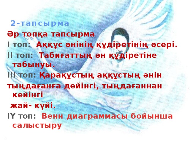 2-тапсырма Әр топқа тапсырма І топ:  Аққұс әнінің құдіретінің әсері. ІІ топ: Табиғаттың ән құдіретіне табынуы. ІІІ топ: Қарақұстың аққұстың әнін тыңдағанға дейінгі, тыңдағаннан кейінгі  жай- күйі. ІY топ: Венн диаграммасы бойынша  салыстыру