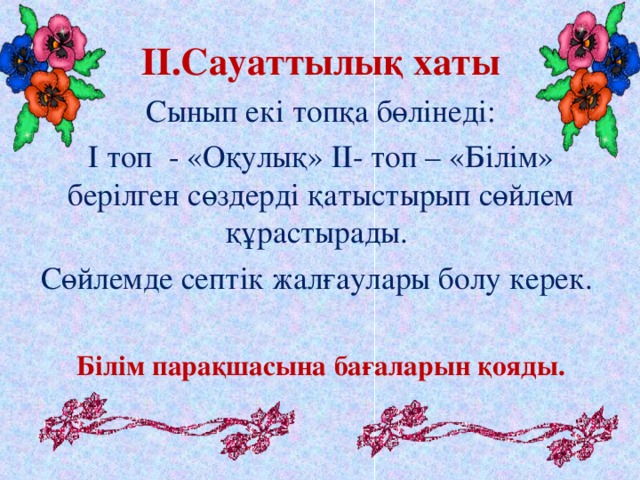 II .Сауаттылық хаты Сынып екі топқа бөлінеді: І топ - «Оқулық» ІІ- топ – «Білім» берілген сөздерді қатыстырып сөйлем құрастырады. Сөйлемде септік жалғаулары болу керек. Білім парақшасына бағаларын қояды.  