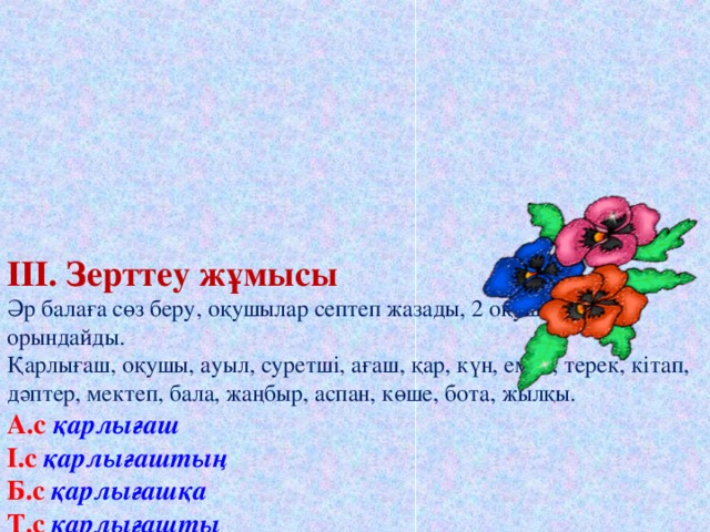 III. Зерттеу жұмысы  Әр балаға сөз беру, оқушылар септеп жазады, 2 оқушы тақтада орындайды.  Қарлығаш, оқушы, ауыл, суретші, ағаш, қар, күн, емен, терек, кітап, дәптер, мектеп, бала, жаңбыр, аспан, көше, бота, жылқы.  А.с қарлығаш  І.с  қарлығаштың  Б.с қарлығашқа  Т.с қарлығашты  Ж.с қарлығашта  Ш.с қарлығаштан  К.с қарлығашпен     Білім парақшасына бағаларын қояды.    Сергіту сәті.