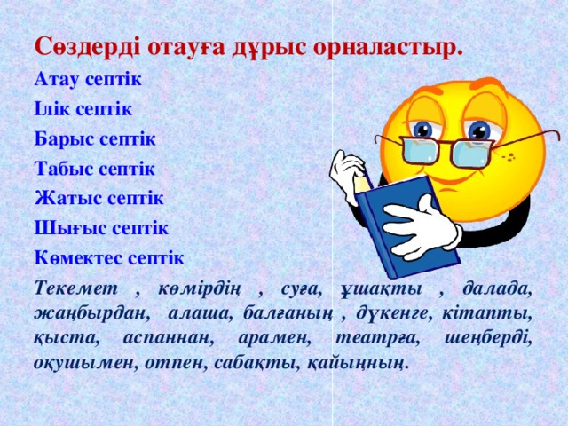 Сөздерді отауға дұрыс орналастыр. Атау септік Ілік септік Барыс септік Табыс септік Жатыс септік Шығыс септік Көмектес септік   Текемет , көмірдің , суға, ұшақты , далада, жаңбырдан, алаша, балғаның , дүкенге, кітапты, қыста, аспаннан, арамен, театрға, шеңберді, оқушымен, отпен, сабақты, қайыңның.