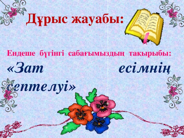 Дұрыс жауабы: Ендеше бүгінгі сабағымыздың тақырыбы:  «Зат есімнің септелуі»