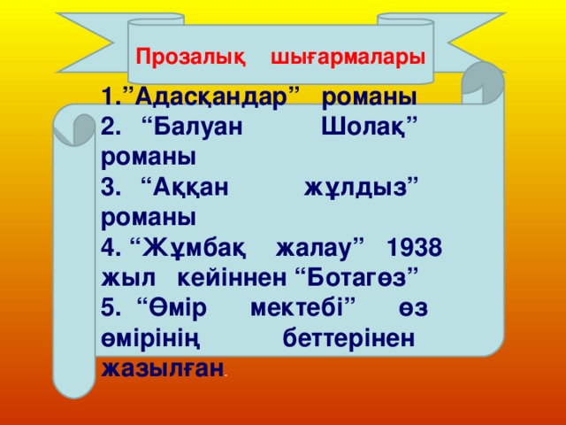 Прозалық шығармалары 1.”Адасқандар” романы 2. “Балуан Шолақ” романы 3. “Аққан жұлдыз” романы 4. “Жұмбақ жалау” 1938 жыл кейіннен “Ботагөз” 5. “Өмір мектебі” өз өмірінің беттерінен жазылған .