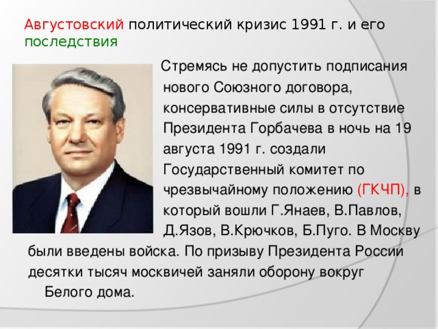 Августовский политический кризис 1991 г. и его последствия    Стремясь не допустить подписания  нового Союзного договора,  консервативные силы в отсутствие  Президента Горбачева в ночь на 19  августа 1991 г. создали  Государственный комитет по  чрезвычайному положению (ГКЧП), в  который вошли Г.Янаев, В.Павлов,  Д.Язов, В.Крючков, Б.Пуго. В Москву были введены войска. По призыву Президента России десятки тысяч москвичей заняли оборону вокруг  Белого дома.