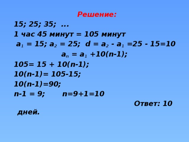 Решение:  15; 25; 35; ...  1 час 45 минут = 105 минут  а 1 = 15; а 2 = 25; d = а 2 - а 1 =25 - 15=10 а n = а 1 +10(n-1);  105= 15 + 10(n-1);  10(n-1)= 105-15;  10(n-1)=90;  n-1 = 9; n=9+1=10  Ответ: 10 дней.