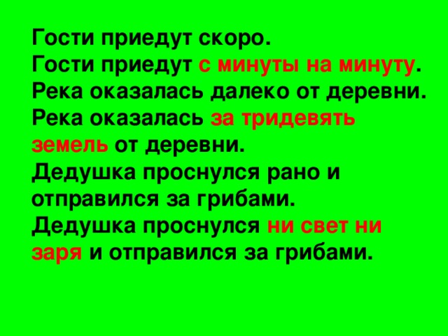 Гости приедут скоро. Гости приедут с минуты на минуту . Река оказалась далеко от деревни. Река оказалась за тридевять земель от деревни. Дедушка проснулся рано и отправился за грибами. Дедушка проснулся ни свет ни заря и отправился за грибами.