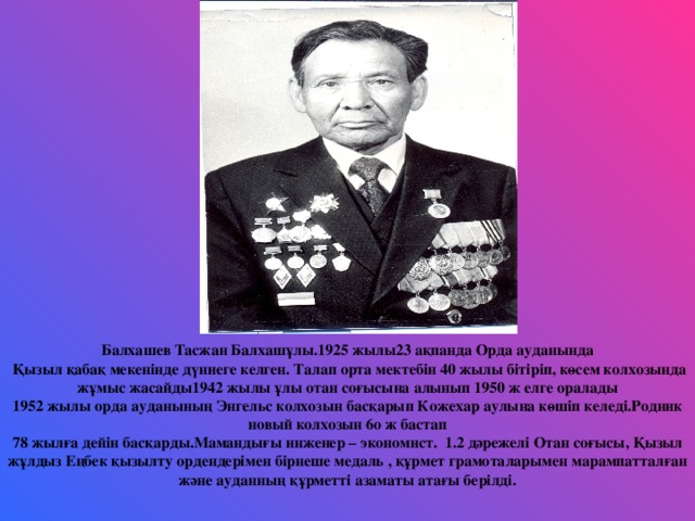 Балхашев Тасжан Балхашұлы.1925 жылы23 ақпанда Орда ауданында  Қызыл қабақ мекенінде дүниеге келген. Талап орта мектебін 40 жылы бітіріп, көсем колхозында жұмыс жасайды1942 жылы ұлы отан соғысына алынып 1950 ж елге оралады 1952 жылы орда ауданының Энгельс колхозын басқарып Кожехар аулына көшіп келеді.Родник новый колхозын 6о ж бастап 78 жылға дейін басқарды.Мамандығы инженер – экономист. 1.2 дәрежелі Отан соғысы, Қызыл жұлдыз Еңбек қызылту ордендерімен бірнеше медаль , құрмет грамоталарымен марампатталған және ауданның құрметті азаматы атағы берілді.