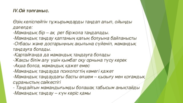 IV. Ой толғаныс.  Өзің келіспейтін тұжырымдарды таңдап алып, ойыңды дәлелде: -Мамандық бір – ақ рет біржола таңдалады. -Мамандық таңдау қалтаның қалың болуына байланысты -Отбасы және достарыңның ақылына сүйеніп, мамандық таңдауға болады. -Қартайғанда да мамандық таңдауға болады -Жақсы білім алу үшін қымбат оқу орнына түсу керек -Ақша болса, мамандық қажет емес -Мамандық таңдауда психологтің көмегі қажет -Мамандық таңдаудағы басты өлшем – қызығу мен қоғамдық сұраныстың сәйкестігі - Таңдайтын мамандығымды болашақ табысым анықтайды -Мамандық таңдау – күн көріс қамы