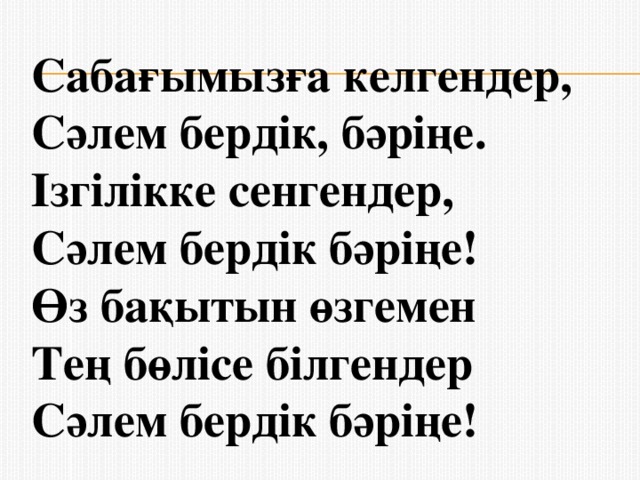 Сабағымызға келгендер,   Сәлем бердік, бәріңе.   Ізгілікке сенгендер,   Сәлем бердік бәріңе!   Өз бақытын өзгемен   Тең бөлісе білгендер   Сәлем бердік бәріңе!