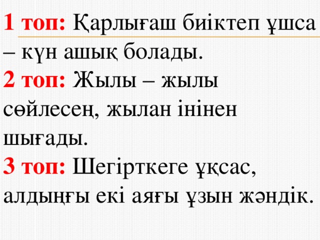 1 топ: Қарлығаш биiктеп ұшса – күн ашық болады. 2 топ: Жылы – жылы сөйлесең, жылан інінен шығады. 3 топ: Шегірткеге ұқсас, алдыңғы екі аяғы ұзын жәндік.