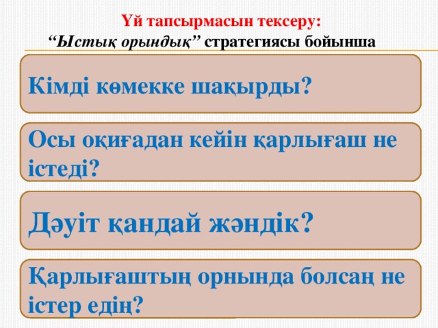 Үй тапсырмасын тексеру:   “Ыстық орындық” стратегиясы бойынша  Қарлығаштың ұясы туралы не айтар едің? Қарлығаш қандай әрекет жасады? Кімді көмекке шақырды? Қарлығаш балапанын қалай басып шығарады? Өлеңде кездесетін құстар мен жәндіктерді ата Осы оқиғадан кейін қарлығаш не істеді? Ұяда қанша балапан бар дейді? Жыланды сипатта Дәуіт қандай жәндік? Бір күні қарлығаш ұяға жақындап қалған нені көрді? Қарлығаш жыланды көргенде қалай қиналды? Қарлығаштың орнында болсаң не істер едің?