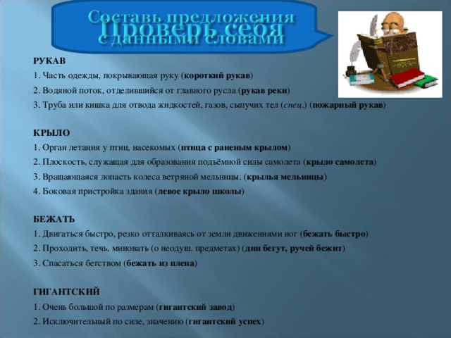 РУКАВ 1. Часть одежды, покрывающая руку ( короткий рукав ) 2. Водяной поток, отделившийся от главного русла ( рукав реки ) 3. Труба или кишка для отвода жидкостей, газов, сыпучих тел ( спец .) ( пожарный рукав )   КРЫЛО 1. Орган летания у птиц, насекомых ( птица с раненым крылом ) 2. Плоскость, служащая для образования подъёмной силы самолета ( крыло самолета ) 3. Вращающаяся лопасть колеса ветряной мельницы. ( крылья мельницы ) 4. Боковая пристройка здания ( левое крыло школы )   БЕЖАТЬ 1. Двигаться быстро, резко отталкиваясь от земли движениями ног ( бежать быстро ) 2. Проходить, течь, миновать (о неодуш. предметах) ( дни бегут, ручей бежит ) 3. Спасаться бегством ( бежать из плена )   ГИГАНТСКИЙ 1. Очень большой по размерам ( гигантский завод ) 2. Исключительный по силе, значению ( гигантский успех )