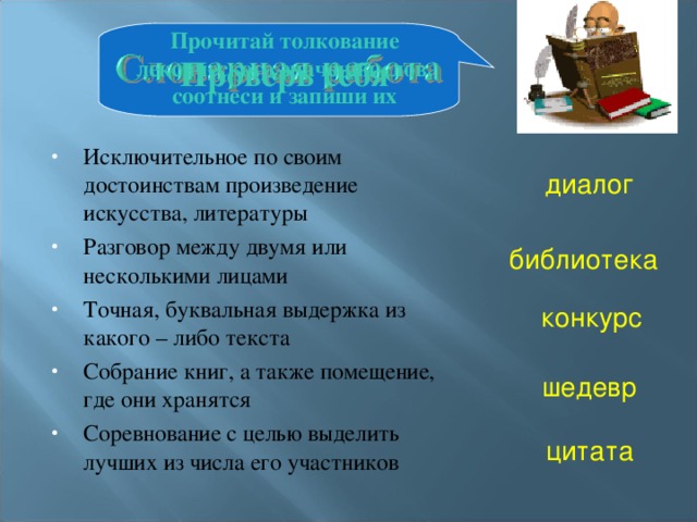 Прочитай толкование лексического значения слов, соотнеси и запиши их Проверь себя Исключительное по своим достоинствам произведение искусства, литературы Разговор между двумя или несколькими лицами Точная, буквальная выдержка из какого – либо текста Собрание книг, а также помещение, где они хранятся Соревнование с целью выделить лучших из числа его участников диалог библиотека конкурс шедевр цитата