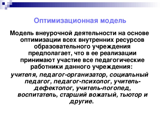 Оптимизационная модель Модель внеурочной деятельности на основе оптимизации всех внутренних ресурсов образовательного учреждения предполагает, что в ее реализации принимают участие все педагогические работники данного учреждения: учителя, педагог-организатор, социальный педагог, педагог-психолог, учитель-дефектолог, учитель-логопед, воспитатель, старший вожатый, тьютор и другие .