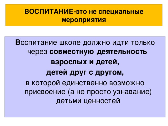 ВОСПИТАНИЕ-это не специальные мероприятия В оспитание школе должно идти только через совместную деятельность взрослых и детей, детей друг с другом, в которой единственно возможно присвоение (а не просто узнавание) детьми ценностей